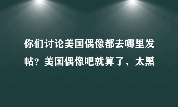 你们讨论美国偶像都去哪里发帖？美国偶像吧就算了，太黑
