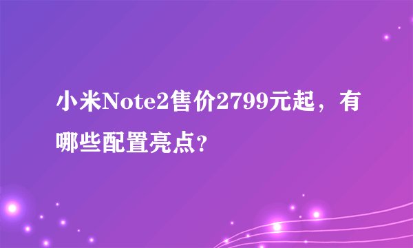 小米Note2售价2799元起，有哪些配置亮点？