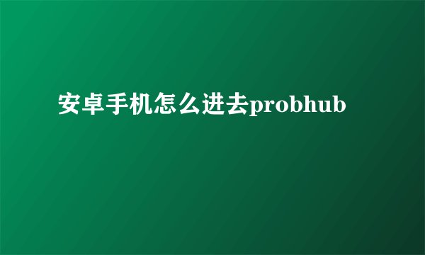 安卓手机怎么进去probhub