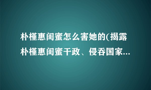 朴槿惠闺蜜怎么害她的(揭露朴槿惠闺蜜干政、侵吞国家机密的黑幕)
