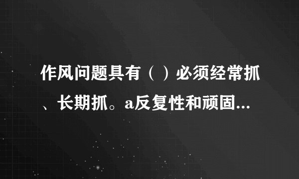 作风问题具有（）必须经常抓、长期抓。a反复性和顽固性b隐蔽性和复杂性c反复性和复杂性