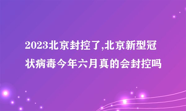 2023北京封控了,北京新型冠状病毒今年六月真的会封控吗