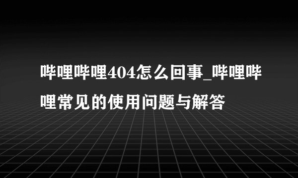 哔哩哔哩404怎么回事_哔哩哔哩常见的使用问题与解答