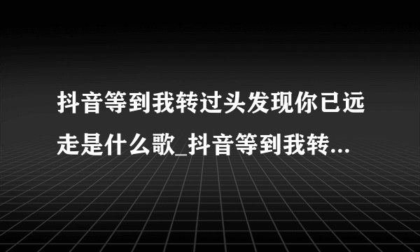 抖音等到我转过头发现你已远走是什么歌_抖音等到我转过头发现你已远走歌曲介绍