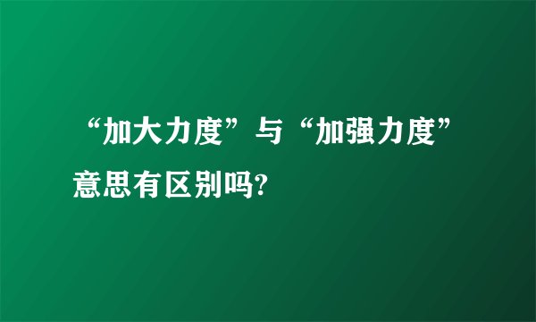 “加大力度”与“加强力度”意思有区别吗?
