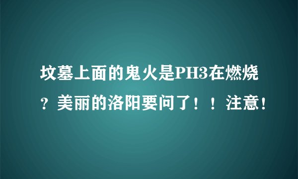 坟墓上面的鬼火是PH3在燃烧？美丽的洛阳要问了！！注意！