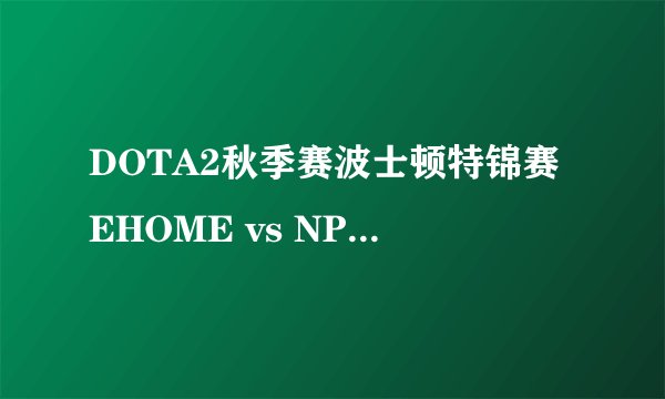 DOTA2秋季赛波士顿特锦赛EHOME vs NP BP与战况