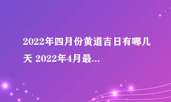 2022年四月份黄道吉日有哪几天 2022年4月最吉利的日子一览表_百度知 ...