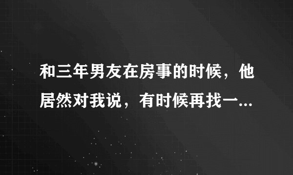 和三年男友在房事的时候，他居然对我说，有时候再找一个咱们三个人一起玩，我以为他在开玩笑，我说行，想