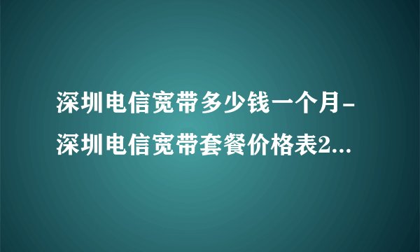 深圳电信宽带多少钱一个月-深圳电信宽带套餐价格表2021年