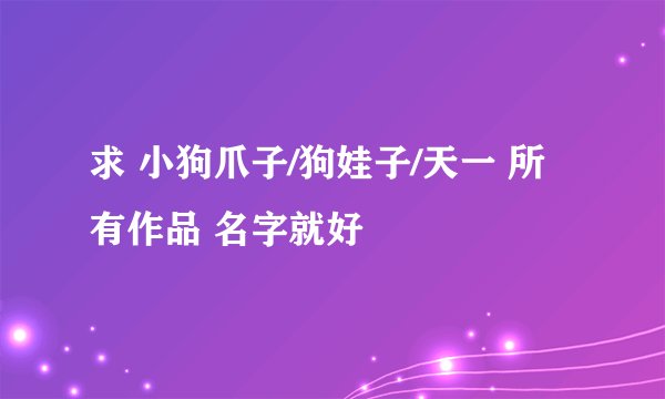 求 小狗爪子/狗娃子/天一 所有作品 名字就好