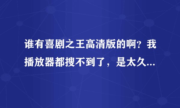 谁有喜剧之王高清版的啊？我播放器都搜不到了，是太久了吗？以前没看过这部电影现在想看了