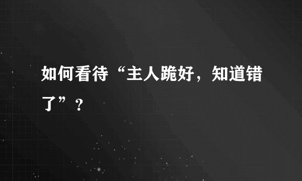如何看待“主人跪好，知道错了”？