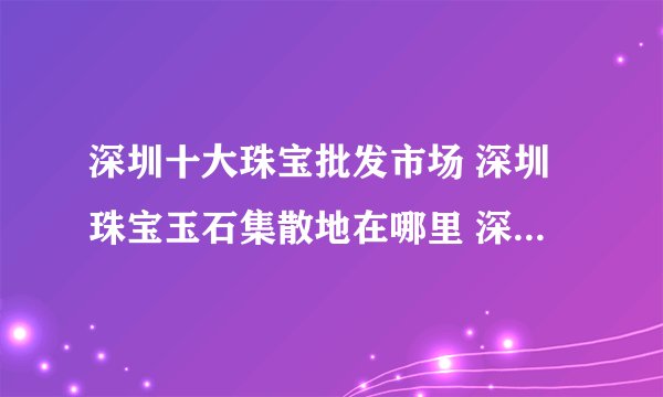 深圳十大珠宝批发市场 深圳珠宝玉石集散地在哪里 深圳珠宝批发中心有哪些
