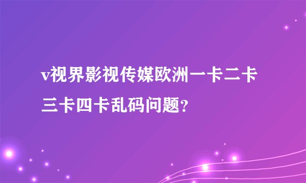 v视界影视传媒欧洲一卡二卡三卡四卡乱码问题？