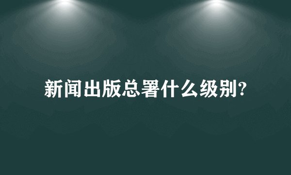新闻出版总署什么级别?