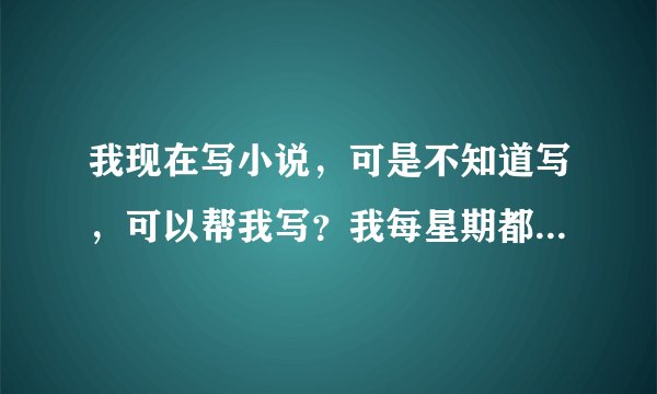我现在写小说，可是不知道写，可以帮我写？我每星期都会给20QB，谢谢！帮忙的加qq：1373342275