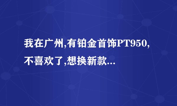 我在广州,有铂金首饰PT950,不喜欢了,想换新款,请问哪里可以以旧换新或飞卖掉?