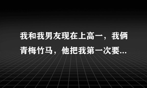 我和我男友现在上高一，我俩青梅竹马，他把我第一次要去了，但我现在问他:我们会结婚么？他却说:不知道。