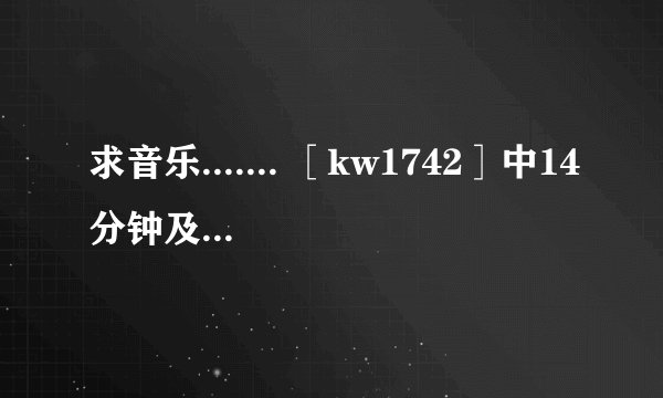 求音乐....... ［kw1742］中14分钟及21分钟两段音乐 wahaha112211221122@163.com