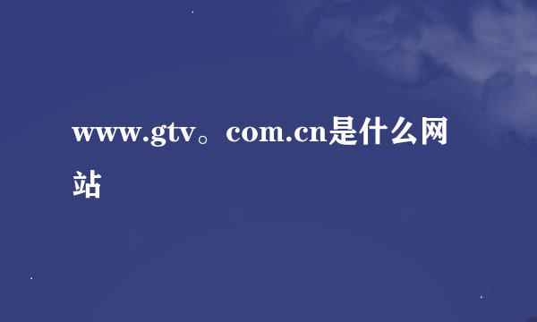 www.gtv。com.cn是什么网站