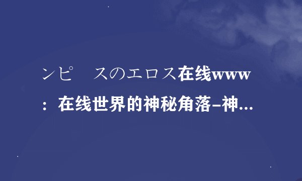 ンピースのエロス在线www：在线世界的神秘角落-神秘在线世界：ンピースのエロス解密！