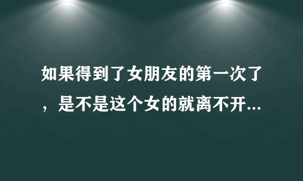 如果得到了女朋友的第一次了，是不是这个女的就离不开你了，而且也比以前很爱我了