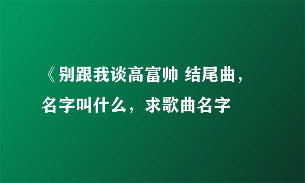 《别跟我谈高富帅 结尾曲，名字叫什么，求歌曲名字