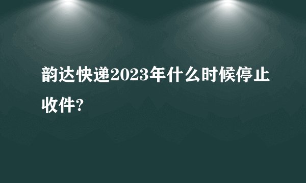韵达快递2023年什么时候停止收件?