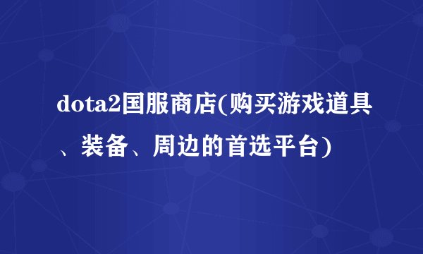dota2国服商店(购买游戏道具、装备、周边的首选平台)