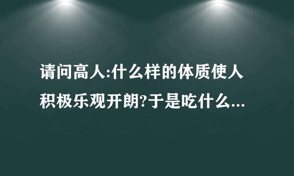 请问高人:什么样的体质使人积极乐观开朗?于是吃什么食物使人拥有这样的体质,拥有这样的积极乐观开朗的...
