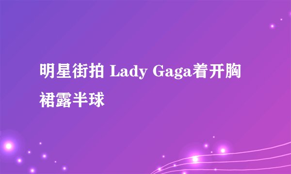 明星街拍 Lady Gaga着开胸裙露半球