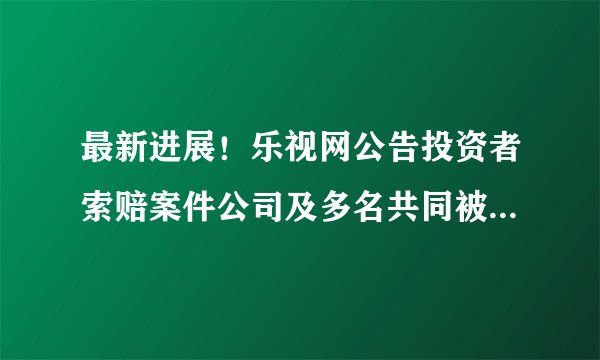 最新进展！乐视网公告投资者索赔案件公司及多名共同被告一审被判决需赔偿投资者损失