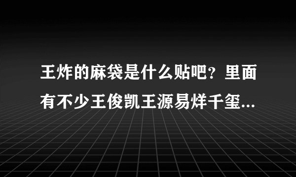 王炸的麻袋是什么贴吧？里面有不少王俊凯王源易烊千玺的帖子，但又不像tfboys贴吧，谁知道啊求科普