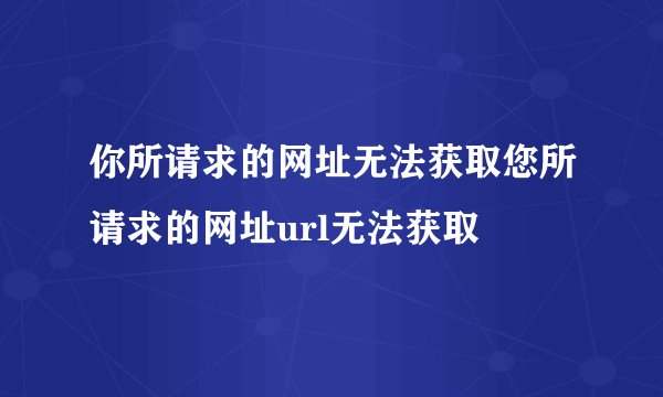 你所请求的网址无法获取您所请求的网址url无法获取
