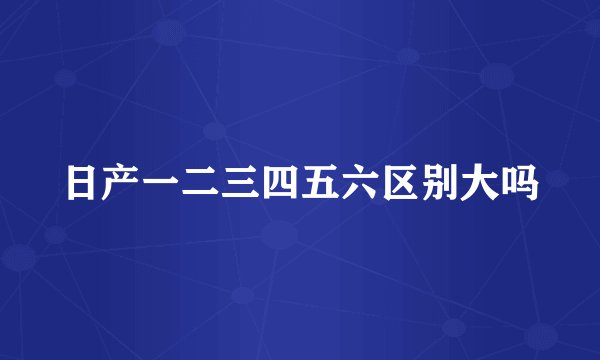 日产一二三四五六区别大吗