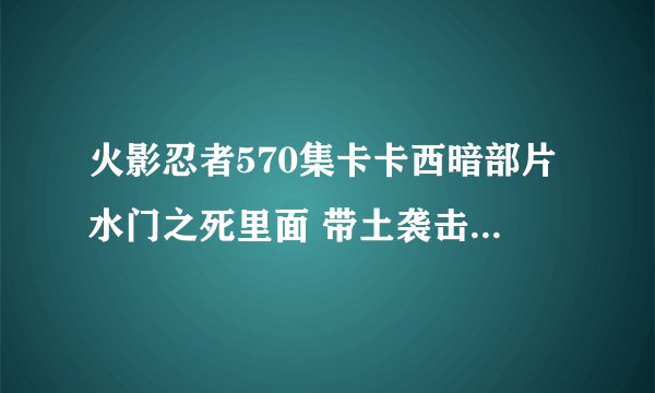 火影忍者570集卡卡西暗部片水门之死里面 带土袭击村子 那时已经是大人了 但是卡卡西却还是少年 这