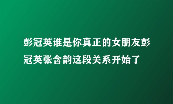 彭冠英谁是你真正的女朋友彭冠英张含韵这段关系开始了