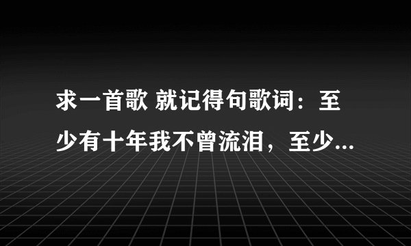 求一首歌 就记得句歌词：至少有十年我不曾流泪，至少有十首歌给我安慰