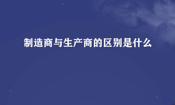 制造商与生产商的区别是什么