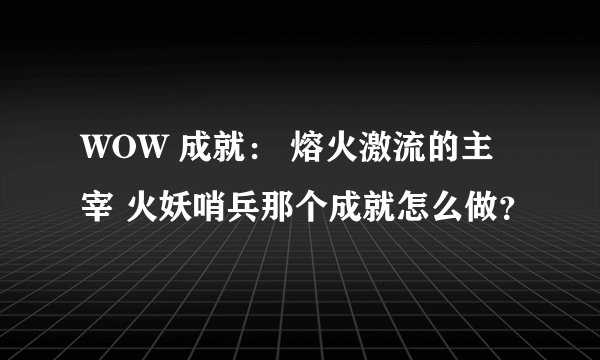 WOW 成就： 熔火激流的主宰 火妖哨兵那个成就怎么做？