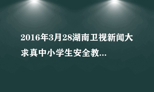 2016年3月28湖南卫视新闻大求真中小学生安全教育观后感
