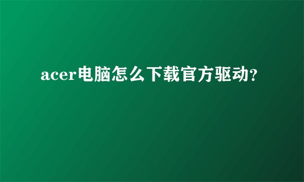 acer电脑怎么下载官方驱动？