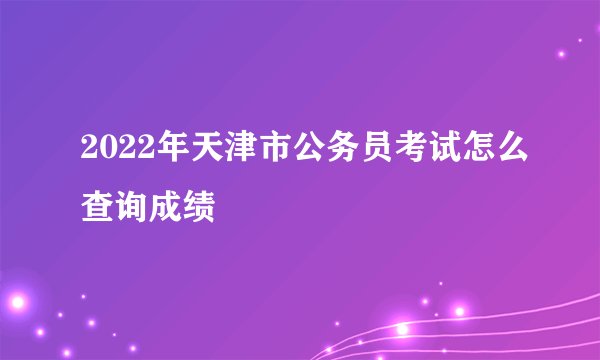 2022年天津市公务员考试怎么查询成绩