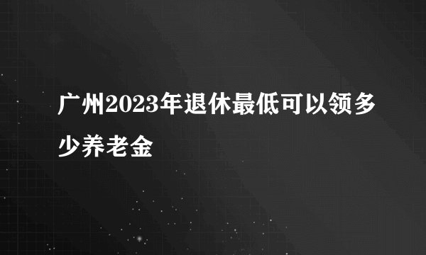 广州2023年退休最低可以领多少养老金