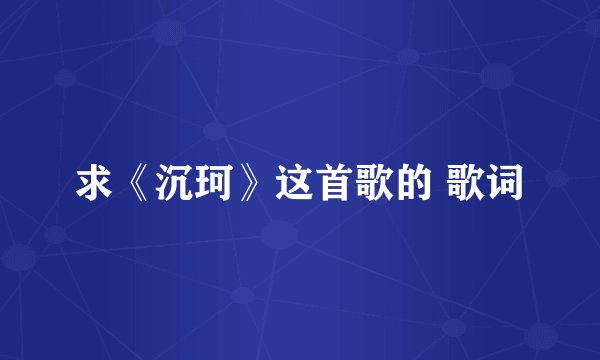 求《沉珂》这首歌的 歌词