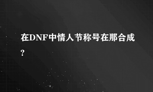 在DNF中情人节称号在那合成?