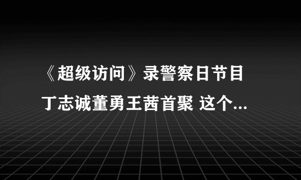 《超级访问》录警察日节目 丁志诚董勇王茜首聚 这个节目为什么搜不到啊？明明有预告的
