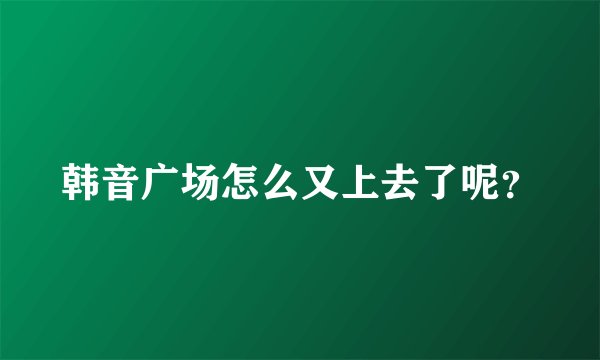 韩音广场怎么又上去了呢？
