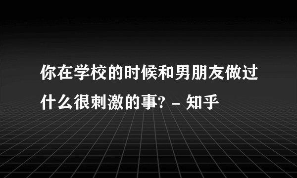 你在学校的时候和男朋友做过什么很刺激的事? - 知乎